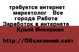 требуется интернет- маркетолог - Все города Работа » Заработок в интернете   . Крым,Инкерман